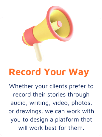 Record Your Way - Whether your clients prefer to record their stories through audio, writing, video, photos, or drawings, we can work with you to design a platform that will work best for them.