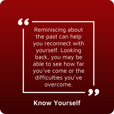 Know Yourself - Reminiscing about the past can help you reconnect with yourself. Looking back, you may be able to see how far you've come or the difficulties you've overcome.